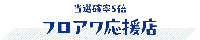 当選確率5倍! フロアワ応援店